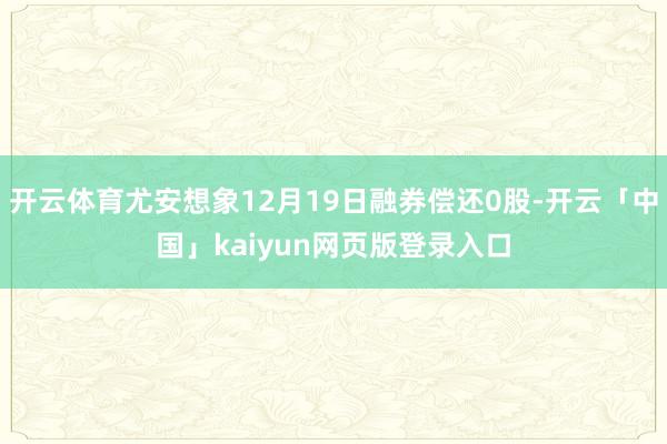 开云体育尤安想象12月19日融券偿还0股-开云「中国」kaiyun网页版登录入口