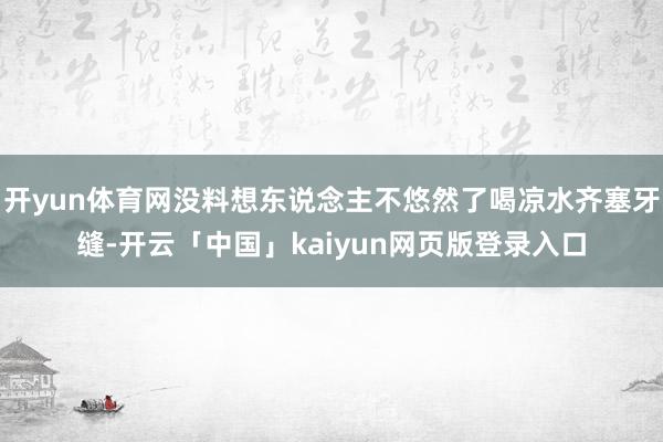 开yun体育网没料想东说念主不悠然了喝凉水齐塞牙缝-开云「中国」kaiyun网页版登录入口