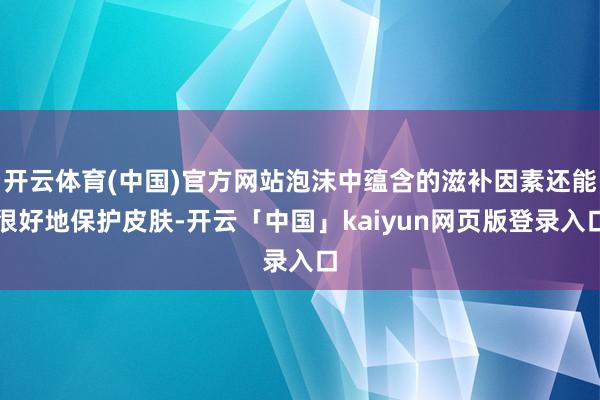 开云体育(中国)官方网站泡沫中蕴含的滋补因素还能很好地保护皮肤-开云「中国」kaiyun网页版登录入口
