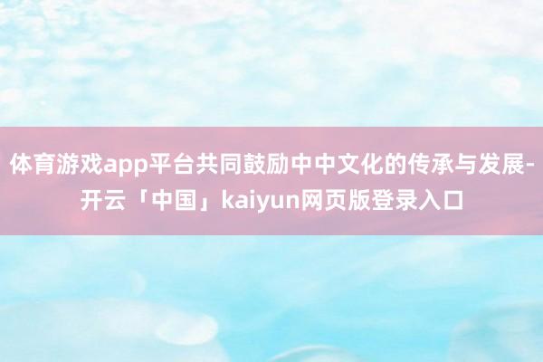 体育游戏app平台共同鼓励中中文化的传承与发展-开云「中国」kaiyun网页版登录入口