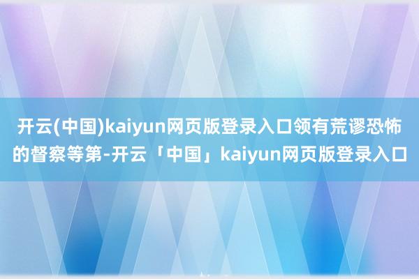 开云(中国)kaiyun网页版登录入口领有荒谬恐怖的督察等第-开云「中国」kaiyun网页版登录入口