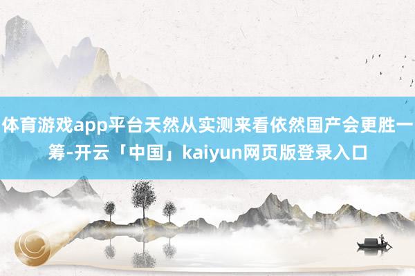 体育游戏app平台天然从实测来看依然国产会更胜一筹-开云「中国」kaiyun网页版登录入口