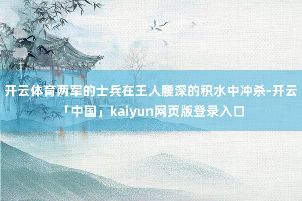 开云体育两军的士兵在王人腰深的积水中冲杀-开云「中国」kaiyun网页版登录入口