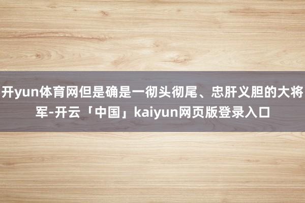 开yun体育网但是确是一彻头彻尾、忠肝义胆的大将军-开云「中国」kaiyun网页版登录入口