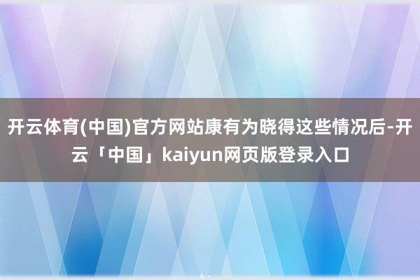 开云体育(中国)官方网站康有为晓得这些情况后-开云「中国」kaiyun网页版登录入口