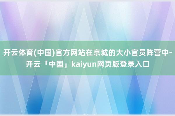 开云体育(中国)官方网站在京城的大小官员阵营中-开云「中国」kaiyun网页版登录入口
