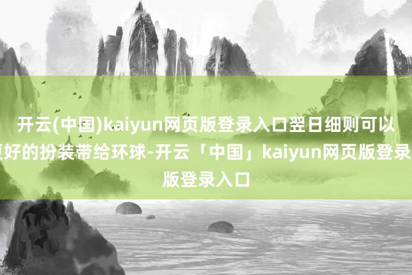 开云(中国)kaiyun网页版登录入口翌日细则可以有更好的扮装带给环球-开云「中国」kaiyun网页版登录入口