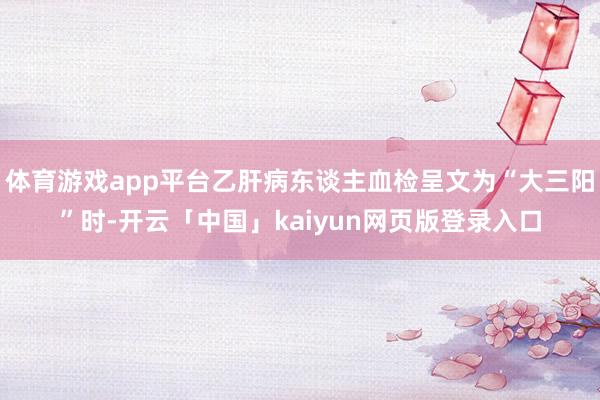 体育游戏app平台乙肝病东谈主血检呈文为“大三阳”时-开云「中国」kaiyun网页版登录入口