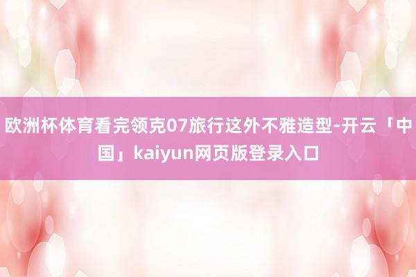 欧洲杯体育看完领克07旅行这外不雅造型-开云「中国」kaiyun网页版登录入口