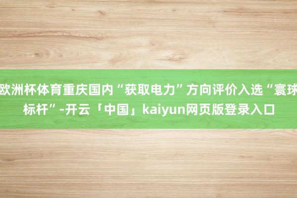 欧洲杯体育重庆国内“获取电力”方向评价入选“寰球标杆”-开云「中国」kaiyun网页版登录入口