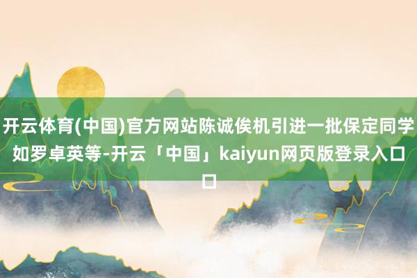 开云体育(中国)官方网站陈诚俟机引进一批保定同学如罗卓英等-开云「中国」kaiyun网页版登录入口