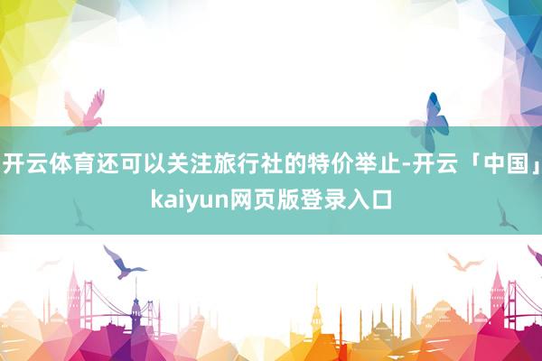 开云体育还可以关注旅行社的特价举止-开云「中国」kaiyun网页版登录入口