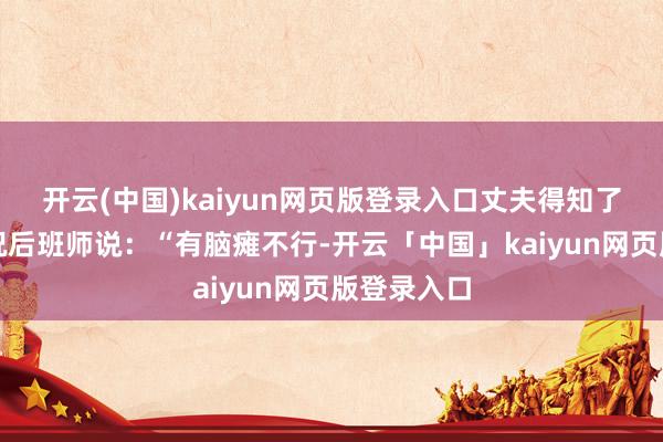 开云(中国)kaiyun网页版登录入口丈夫得知了女儿的情况后班师说:“有脑瘫不行-开云「中国」kaiyun网页版登录入口