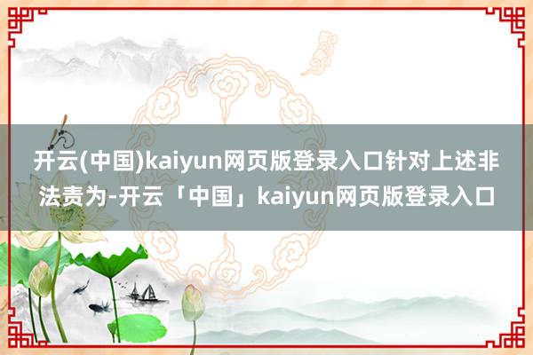 开云(中国)kaiyun网页版登录入口　　针对上述非法责为-开云「中国」kaiyun网页版登录入口