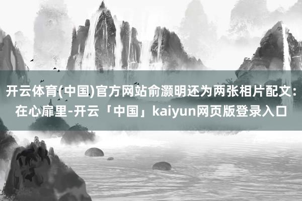 开云体育(中国)官方网站俞灏明还为两张相片配文：在心扉里-开云「中国」kaiyun网页版登录入口