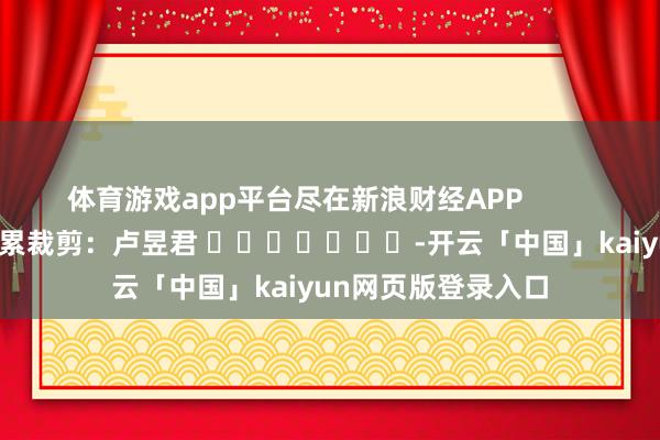 体育游戏app平台尽在新浪财经APP            						连累裁剪：卢昱君 							-开云「中国」kaiyun网页版登录入口