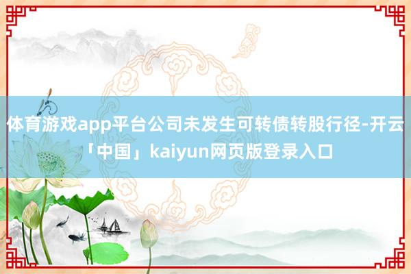 体育游戏app平台公司未发生可转债转股行径-开云「中国」kaiyun网页版登录入口