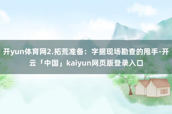 开yun体育网2.拓荒准备：字据现场勘查的甩手-开云「中国」kaiyun网页版登录入口