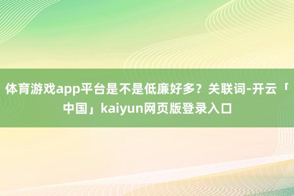 体育游戏app平台是不是低廉好多？关联词-开云「中国」kaiyun网页版登录入口