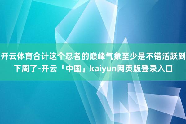 开云体育合计这个忍者的巅峰气象至少是不错活跃到下周了-开云「中国」kaiyun网页版登录入口