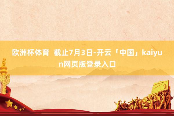 欧洲杯体育  　　截止7月3日-开云「中国」kaiyun网页版登录入口