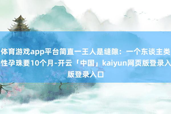 体育游戏app平台简直一王人是缝隙：一个东谈主类女性孕珠要10个月-开云「中国」kaiyun网页版登录入口
