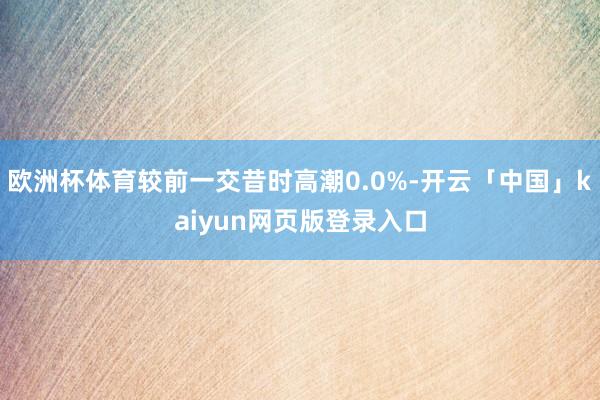 欧洲杯体育较前一交昔时高潮0.0%-开云「中国」kaiyun网页版登录入口