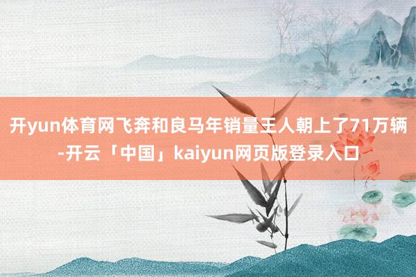 开yun体育网飞奔和良马年销量王人朝上了71万辆-开云「中国」kaiyun网页版登录入口