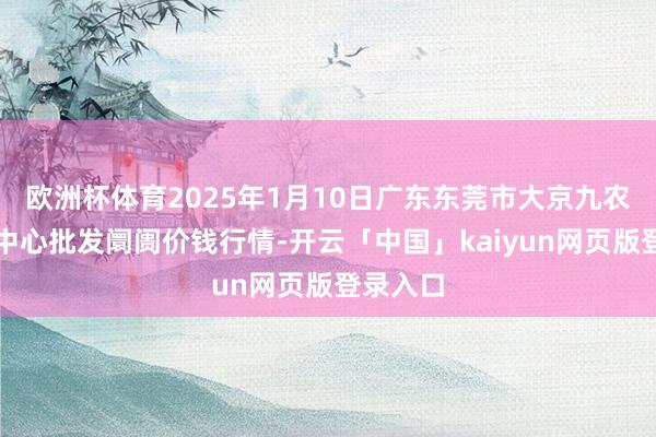 欧洲杯体育2025年1月10日广东东莞市大京九农副居品中心批发阛阓价钱行情-开云「中国」kaiyun网页版登录入口