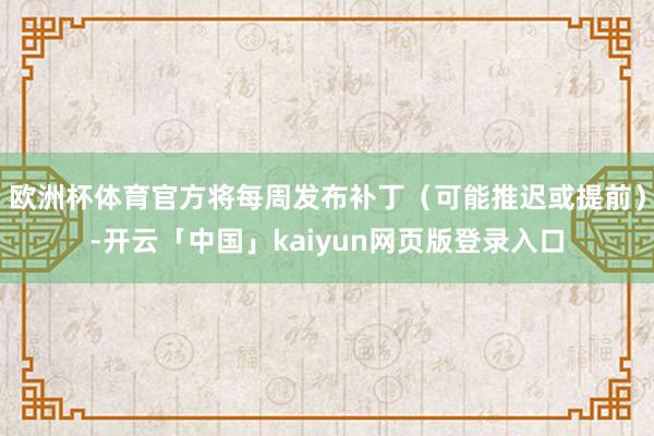 欧洲杯体育官方将每周发布补丁（可能推迟或提前）-开云「中国」kaiyun网页版登录入口