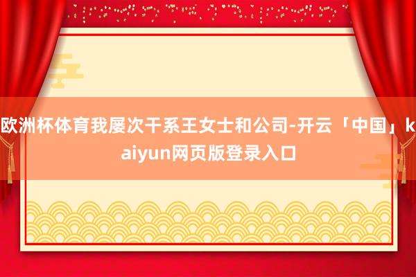 欧洲杯体育我屡次干系王女士和公司-开云「中国」kaiyun网页版登录入口