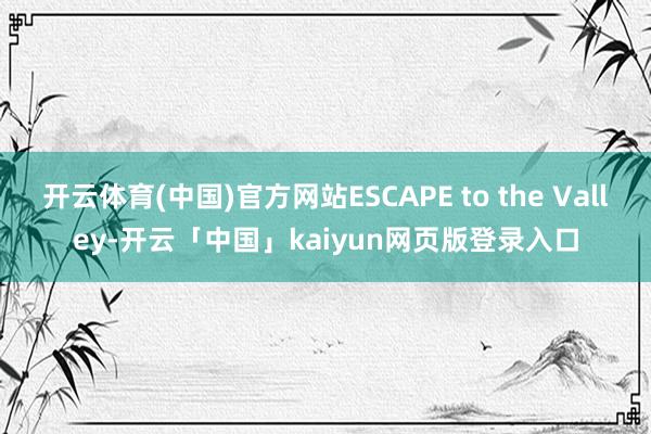 开云体育(中国)官方网站ESCAPE to the Valley-开云「中国」kaiyun网页版登录入口