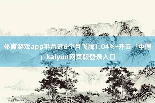 体育游戏app平台近6个月飞腾1.04%-开云「中国」kaiyun网页版登录入口
