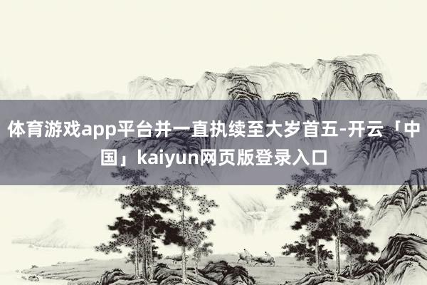 体育游戏app平台并一直执续至大岁首五-开云「中国」kaiyun网页版登录入口