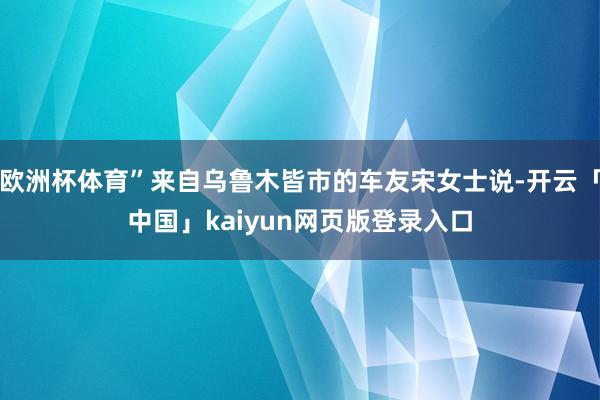 欧洲杯体育”来自乌鲁木皆市的车友宋女士说-开云「中国」kaiyun网页版登录入口
