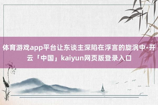 体育游戏app平台让东谈主深陷在浮言的旋涡中-开云「中国」kaiyun网页版登录入口