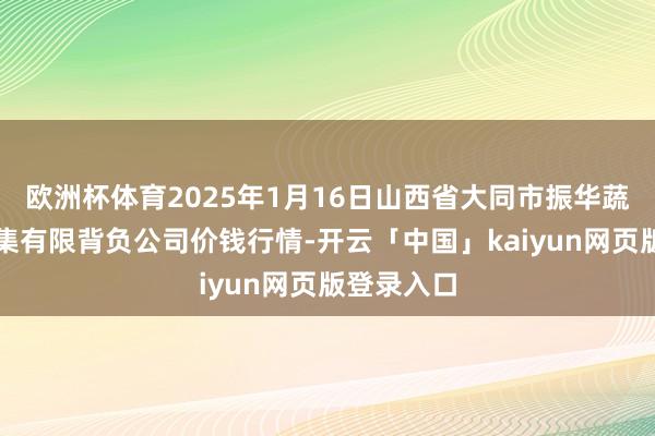 欧洲杯体育2025年1月16日山西省大同市振华蔬菜批发市集有限背负公司价钱行情-开云「中国」kaiyun网页版登录入口