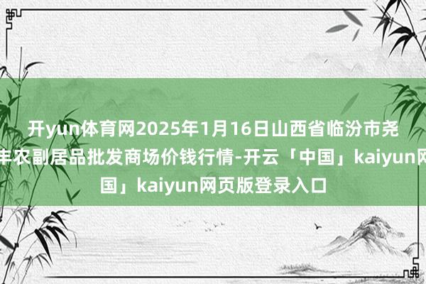 开yun体育网2025年1月16日山西省临汾市尧齐区奶牛场尧丰农副居品批发商场价钱行情-开云「中国」kaiyun网页版登录入口