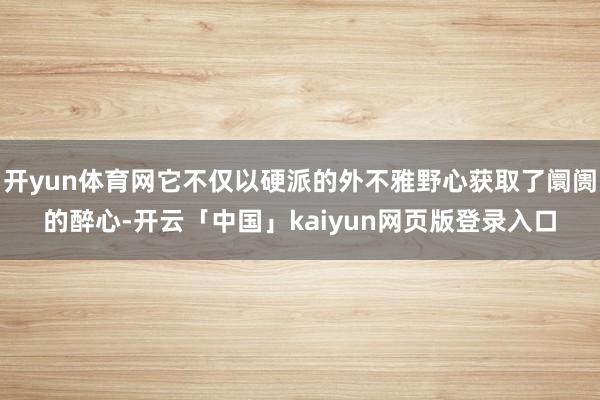 开yun体育网它不仅以硬派的外不雅野心获取了阛阓的醉心-开云「中国」kaiyun网页版登录入口