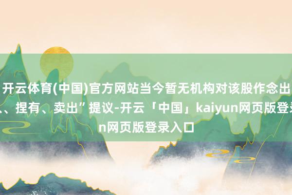 开云体育(中国)官方网站当今暂无机构对该股作念出“买入、捏有、卖出”提议-开云「中国」kaiyun网页版登录入口