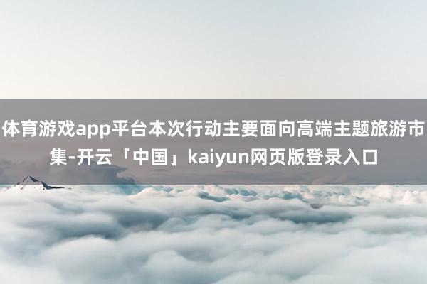 体育游戏app平台本次行动主要面向高端主题旅游市集-开云「中国」kaiyun网页版登录入口