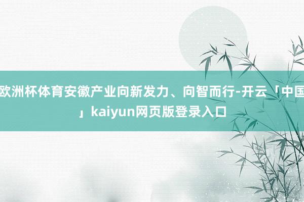 欧洲杯体育安徽产业向新发力、向智而行-开云「中国」kaiyun网页版登录入口