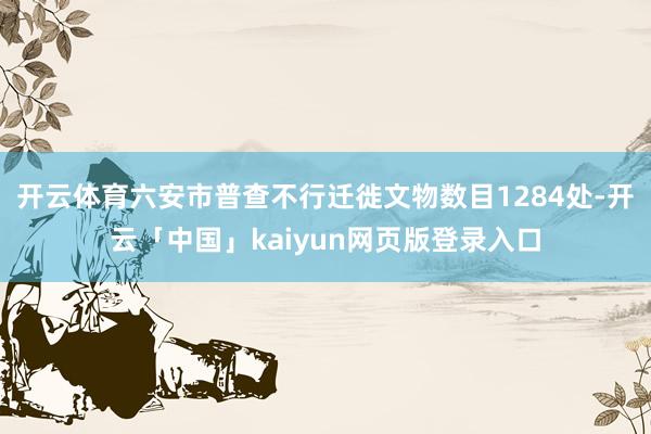 开云体育六安市普查不行迁徙文物数目1284处-开云「中国」kaiyun网页版登录入口