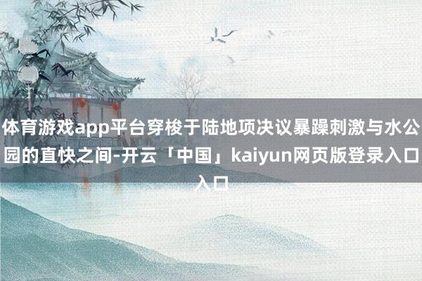 体育游戏app平台穿梭于陆地项决议暴躁刺激与水公园的直快之间-开云「中国」kaiyun网页版登录入口