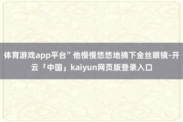 体育游戏app平台”他慢慢悠悠地摘下金丝眼镜-开云「中国」kaiyun网页版登录入口
