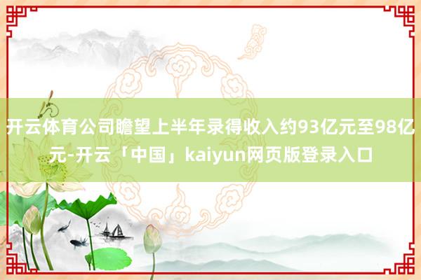 开云体育公司瞻望上半年录得收入约93亿元至98亿元-开云「中国」kaiyun网页版登录入口