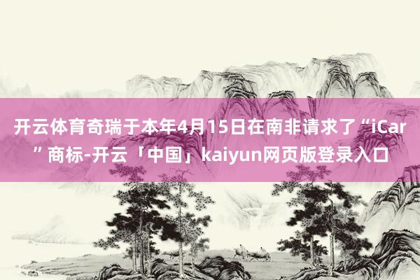 开云体育奇瑞于本年4月15日在南非请求了“iCar”商标-开云「中国」kaiyun网页版登录入口