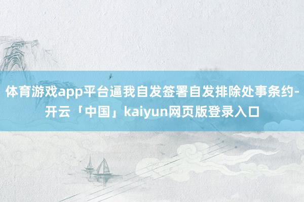 体育游戏app平台逼我自发签署自发排除处事条约-开云「中国」kaiyun网页版登录入口