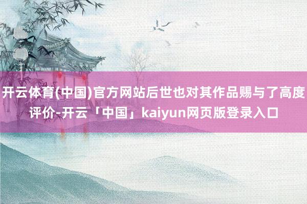 开云体育(中国)官方网站后世也对其作品赐与了高度评价-开云「中国」kaiyun网页版登录入口