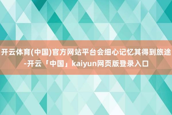 开云体育(中国)官方网站平台会细心记忆其得到旅途-开云「中国」kaiyun网页版登录入口